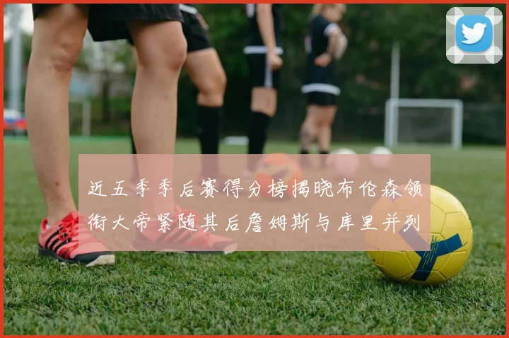 近五季季后赛得分榜揭晓布伦森领衔大帝紧随其后詹姆斯与库里并列第四