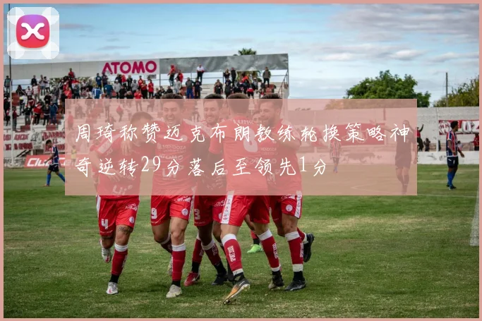 周琦称赞迈克布朗教练轮换策略神奇逆转29分落后至领先1分