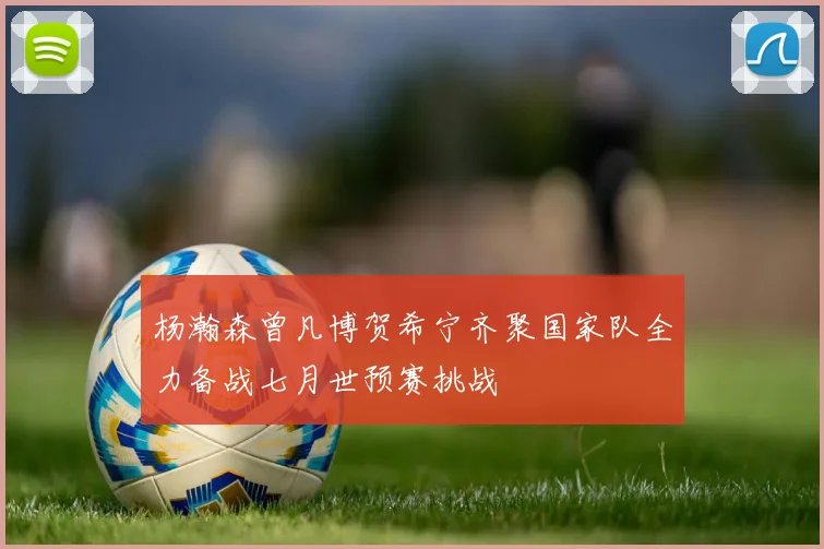 杨瀚森曾凡博贺希宁齐聚国家队全力备战七月世预赛挑战