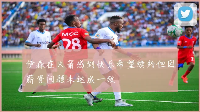 伊森在火箭感到快乐希望续约但因薪资问题未达成一致
