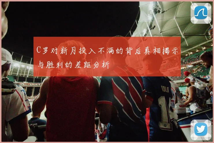 C罗对新月投入不满的背后真相揭示与胜利的差距分析