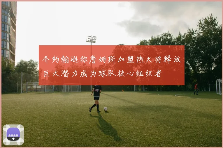 乔约翰逊称詹姆斯加盟热火将释放巨大潜力成为球队核心组织者