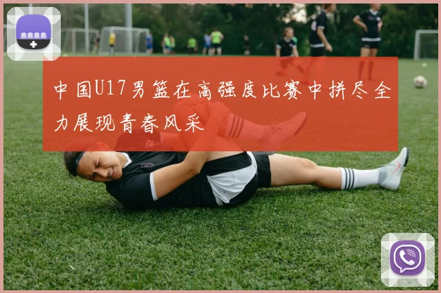 中国U17男篮在高强度比赛中拼尽全力展现青春风采