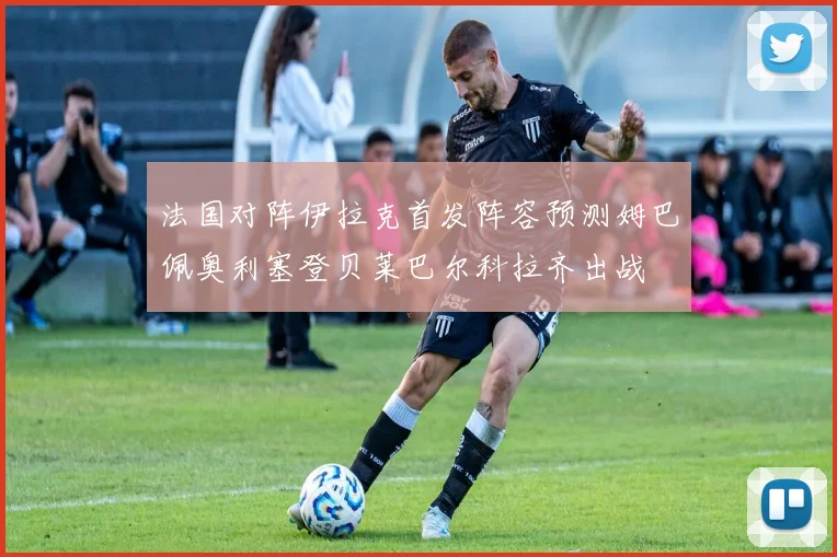 法国对阵伊拉克首发阵容预测姆巴佩奥利塞登贝莱巴尔科拉齐出战