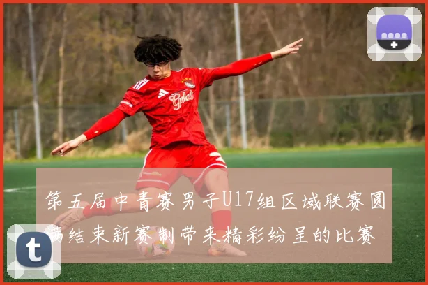 第五届中青赛男子U17组区域联赛圆满结束新赛制带来精彩纷呈的比赛体验