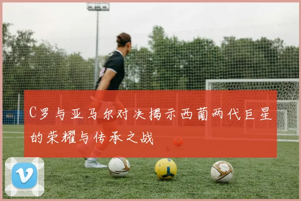 C罗与亚马尔对决揭示西葡两代巨星的荣耀与传承之战