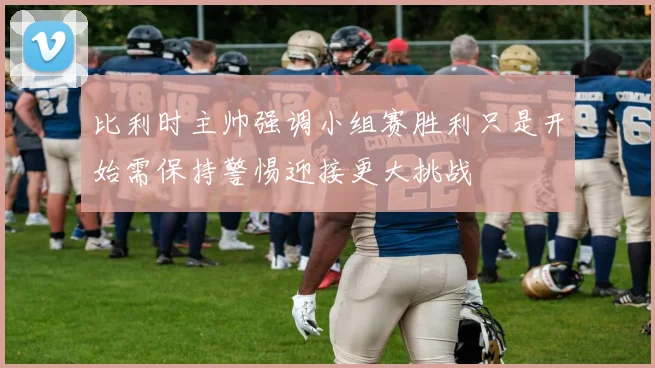 比利时主帅强调小组赛胜利只是开始需保持警惕迎接更大挑战