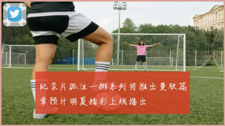 纪录片孤注一掷系列将推出曼联篇章预计明夏精彩上线播出